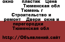 окно     пластик › Цена ­ 5000-7000 - Тюменская обл., Тюмень г. Строительство и ремонт » Двери, окна и перегородки   . Тюменская обл.